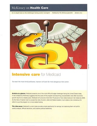 McKinsey on Health Care
An in-depth look at the challenges facing senior managers Published by The McKinseyQuarterly January 2005
Intensive care for Medicaid
For even the most timid politicians, inaction willsoon be more dangerous than action.
Article at a glance: Medicaid presents one of the most difficuit budget chalienges facing the United States today.
A new analysis by McKinsey suggests that the costs of the program are becoming unsustainabie: even after economic
growth returns to a steady pace, Medicaid wiiiconsume more than 75 percent of new state revenue inten states by 2009.
As the risks of inaction start to exceed the risks of action, state and federai ieaders must create a new consensus for
reform to put the program on a more stabie footing.
The take-away: Medicaid's current state provides ample opportunity for savings, but capturing them will call for
careful analysis, difficult decisions, and creative political leadership.
 