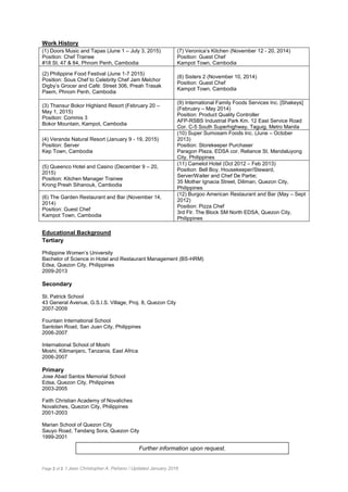 Page 2 of 2 / Jean Christopher A. Peñano / Updated January 2016
Work History
(1) Doors Music and Tapas (June 1 – July 3, 2015)
Position: Chef Trainee
#18 St. 47 & 84, Phnom Penh, Cambodia
(7) Veronica’s Kitchen (November 12 - 20, 2014)
Position: Guest Chef
Kampot Town, Cambodia
(2) Philippine Food Festival (June 1-7 2015)
Position: Sous Chef to Celebrity Chef Jam Melchor
Digby’s Grocer and Café: Street 306, Preah Trasak
Paem, Phnom Penh, Cambodia
(8) Sisters 2 (November 10, 2014)
Position: Guest Chef
Kampot Town, Cambodia
(3) Thansur Bokor Highland Resort (February 20 –
May 1, 2015)
Position: Commis 3
Bokor Mountain, Kampot, Cambodia
(9) International Family Foods Services Inc. [Shakeys]
(February – May 2014)
Position: Product Quality Controller
AFP-RSBS Industrial Park Km. 12 East Service Road
Cor. C-5 South Superhighway, Taguig, Metro Manila
(4) Veranda Natural Resort (January 9 - 19, 2015)
Position: Server
Kep Town, Cambodia
(10) Super Sumosam Foods Inc. (June – October
2013)
Position: Storekeeper Purchaser
Paragon Plaza, EDSA cor. Reliance St. Mandaluyong
City, Philippines
(5) Queenco Hotel and Casino (December 9 – 20,
2015)
Position: Kitchen Manager Trainee
Krong Preah Sihanouk, Cambodia
(11) Camelot Hotel (Oct 2012 – Feb 2013)
Position: Bell Boy, Housekeeper/Steward,
Server/Waiter and Chef De Partie;
35 Mother Ignacia Street, Diliman, Quezon City,
Philippines
(6) The Garden Restaurant and Bar (November 14,
2014)
Position: Guest Chef
Kampot Town, Cambodia
(12) Burgoo American Restaurant and Bar (May – Sept
2012)
Position: Pizza Chef
3rd Flr. The Block SM North EDSA, Quezon City,
Philippines
Educational Background
Tertiary
Philippine Women’s University
Bachelor of Science in Hotel and Restaurant Management (BS-HRM)
Edsa, Quezon City, Philippines
2009-2013
Secondary
St. Patrick School
43 General Avenue, G.S.I.S. Village, Proj. 8, Quezon City
2007-2009
Fountain International School
Santolan Road, San Juan City, Philippines
2006-2007
International School of Moshi
Moshi, Kilimanjaro, Tanzania, East Africa
2006-2007
Primary
Jose Abad Santos Memorial School
Edsa, Quezon City, Philippines
2003-2005
Faith Christian Academy of Novaliches
Novaliches, Quezon City, Philippines
2001-2003
Marian School of Quezon City
Sauyo Road, Tandang Sora, Quezon City
1999-2001
Further information upon request.
 