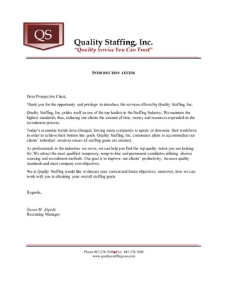 Quality Staffing, Inc.
“Quality Service You Can Trust”
_____________________________________________________________________________________
INTRODUCTION LETTER
Dear Prospective Client,
Thank you for the opportunity and privilege to introduce the services offered by Quality Staffing, Inc.
Quality Staffing, Inc. prides itself as one of the top leaders in the Staffing Industry. We maintain the
highest standards; thus, reducing our clients the amount of time, money and resources expended on the
recruitment process.
Today’s economic trends have changed, forcing many companies to upsize or downsize their workforce
in order to achieve their bottom line goals. Quality Staffing, Inc. customizes plans to accommodate our
clients’ individual needs to ensure all staffing goals are attained.
As professionals in the industries we serve, we can help you find the top quality talent you are looking
for. We attract the most qualified temporary, temp-to-hire and permanent candidates utilizing diverse
sourcing and recruitment methods. Our goal is to improve our clients’ productivity, increase quality
standards and meet company cost objectives.
We at Quality Staffing would like to discuss your current and future objectives; moreover, how we can
work with you in obtaining your overall staffing goals.
Regards,
Susan M. Akpede
Recruiting Manager
_____________________________________________________________________________________
Phone 847-278-7688■Fax 847-278-7688
www.qualitystaffingusa.com
QS
 