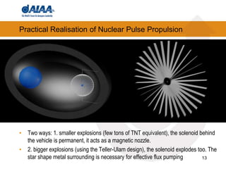 13
Practical Realisation of Nuclear Pulse Propulsion
• Two ways: 1. smaller explosions (few tons of TNT equivalent), the solenoid behind
the vehicle is permanent, it acts as a magnetic nozzle.
• 2. bigger explosions (using the Teller-Ulam design), the solenoid explodes too. The
star shape metal surrounding is necessary for effective flux pumping
 