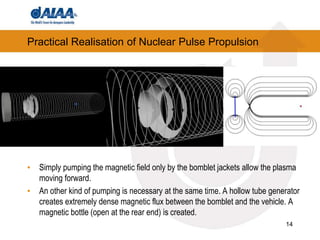 14
Practical Realisation of Nuclear Pulse Propulsion
• Simply pumping the magnetic field only by the bomblet jackets allow the plasma
moving forward.
• An other kind of pumping is necessary at the same time. A hollow tube generator
creates extremely dense magnetic flux between the bomblet and the vehicle. A
magnetic bottle (open at the rear end) is created.
 