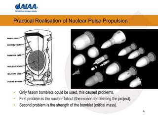4
Practical Realisation of Nuclear Pulse Propulsion
• Only fission bomblets could be used, this caused problems.
• First problem is the nuclear fallout (the reason for deleting the project).
• Second problem is the strength of the bomblet (critical mass).
 