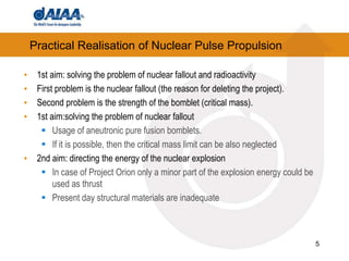 5
Practical Realisation of Nuclear Pulse Propulsion
• 1st aim: solving the problem of nuclear fallout and radioactivity
• First problem is the nuclear fallout (the reason for deleting the project).
• Second problem is the strength of the bomblet (critical mass).
• 1st aim:solving the problem of nuclear fallout
 Usage of aneutronic pure fusion bomblets.
 If it is possible, then the critical mass limit can be also neglected
• 2nd aim: directing the energy of the nuclear explosion
 In case of Project Orion only a minor part of the explosion energy could be
used as thrust
 Present day structural materials are inadequate
 