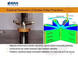 7
Practical Realisation of Nuclear Pulse Propulsion
• Magneto-inertial fusion (Sandia: wire-array z-pinch) seems to be quite promising.
• Lorentz-force can create necessary high implosion velocities.
• Problems: cylindrical design eventuates instabilites, it is used only as X-ray source.
 
