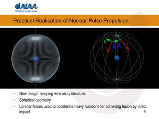 8
Practical Realisation of Nuclear Pulse Propulsion
• New design: keeping wire array structure.
• Spherical geometry
• Lorentz-forces used to accelerate heavy nucleons for achieving fusion by direct
impact.
 