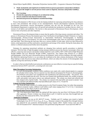 Bristol-Myers Squibb (BMS) – Rensselaer Polytechnic Institute (RPI) – Cooperative Education Work Report
Rensselaer Polytechnic Institute Page 2 6/27/2014
3. Study mechanistic and empirical correlations between process parameters and product attributes
and provide insight to current process issues (such as impurity clearance and product stability).
B. Key Learning:
1. Protein bio-separation techniques in an industrial setting.
2. Process analytical and characterization tools.
3. Downstream process development essential knowledge.
Process Development or PD, focuses on the developing methods for expressing and purifying the drug substance
to move onto formulation. PD consists of two sub-departments; Process Development Upstream and Process
Development Downstream. Process Development Upstream uses the cell line developed by the Cell Line
Development Department to optimize host cell growth and antibody/titer production to produce harvest, which is a
mixture of cell debris and antibodies. The harvest is then processed in Downstream Process Development, which
removes host cell proteins and other impurities.
Downstream Process Development helps to ensure that the quality of the drug remains consistent and robust. The
process in Downstream Process Development goes from Clarification (Centrifugation/Depth Filtration), to Capture
Chromatography (Protein-A/Viral Inactivation) to Intermediate Purification Chromatography to Polishing
Chromatography then to Viral Filtration. For each of the chromatography steps, there are sanitization, equilibration
and load steps. Then following the load step, there are a various number of wash steps, which are then followed by
elution, strip/regeneration and then sanitization, neutralization and storage of the column. During the eluate phase, the
elution is collected and processed further down the pipeline.
Strategies for separating monoclonal antibody are changing from molecule specific procedures to platform
strategies. With the help of high-throughput testing strategies platform process has become increasingly robust and
effective, removing more process and product related impurities such as DNA, HCP, CHO Cells & High Molecular
Weight (HMW) and Low Molecular Weight (LMW), respectively. The Capture Step (Protein-A), or affinity
chromatography, is the first step in downstream process development, which involves binding to the target antibody.
By effectively optimizing Protein-A, we can reduce the workload on the other columns downstream of the Capture
Step, helping to make the process more robust and efficient, which can reduce the amount of chromatography steps
required, saving time and money for BMS.
In order to find out which buffer/resin/molecule combinations are most effective in removing non-specific binding
interactions between HCP’s and mAb’s, screening tools were used.
High-Throughput Screening Optimization
• For each chromatography condition, buffer conditions were made with a multi-channel pipette in a separate
96 well plate before testing. Harvest material was then filtered and prepared for Protein-A chromatography.
The PreDictor resin plates were equilibrated with equilibration and sanitization buffer. The protein, Anti-
Lag3, was then loaded onto the resin. The resin was washed with equilibration buffer, the variable excipients
wash, and another wash step to remove any unbound material. The column was eluted and collected and
then stripped with a harsher buffer. The column was cleaned with strip buffer and stored in alcohol. Tests
were repeated with different buffers that had different pH values of 5.5, 7.0 and 9.0.
Column Screening Optimization
• The Wash pH Study consists of a similar protocol as the Wash Excipients Study, but rather than preparing
different excipients washes, different wash buffers at pH values ranging from 3.5 to 8.5 (in .5 increments)
were used to see the effects of pH on each molecule.
Viral Inactivation Process Optimization
• The Viral Inactivation Study deters the optimal pH that removes the most Host Cell Proteins (HCP) and
other aggregates. Protein A elution was titrated down to pH 3.5, held for one hour, then brought back up.
Results were then analyzed for DNA, Titer and HCP.
Analytical Techniques
• Chromatograms were run on GE AKTA™ Avants. Turbidity and UV readings were tested in Agilent
Technologies Cary 60 UV-Vis at A280nm & A410nm. Monomer content of the pooled flow through fractions
was analyzed by size exclusion chromatography using Acquity UPLC. ELISA Assays were run using
TECAN Freedom EVO®
. Statistical analyses were performed using Microsoft®
Excel and SAS JMP 8.0.
 