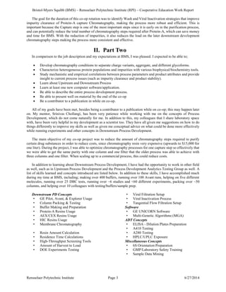 Bristol-Myers Squibb (BMS) – Rensselaer Polytechnic Institute (RPI) – Cooperative Education Work Report
Rensselaer Polytechnic Institute Page 3 6/27/2014
The goal for the duration of this co-op rotation was to identify Wash and Viral Inactivation strategies that improve
impurity clearance of Protein-A capture Chromatography, making the process more robust and efficient. This is
important because the Capture step is one of the most important steps since it is early on in the purification process,
and can potentially reduce the total number of chromatography steps required after Protein-A, which can save money
and time for BMS. With the reduction of impurities, it also reduces the load on the later downstream development
chromatography steps making the process more consistent and effective.
II. Part Two
In comparison to the job description and my expectations at BMS, I was pleased. I expected to be able to;
 Develop chromatography conditions to separate charge variants, aggregate, and different glycoforms.
 Characterize heterogeneous protein populations and impurities with various biophysical/biochemistry tools.
 Study mechanistic and empirical correlations between process parameters and product attributes and provide
insight to current process issues (such as impurity clearance and product stability).
 Learn about Upstream and Downstream Process
 Learn at least one new computer software/application.
 Be able to describe the entire process development process.
 Be able to present well on material by the end of the co-op
 Be a contributor to a publication in while on co-op.
All of my goals have been met, besides being a contributor to a publication while on co-op; this may happen later
on. My mentor, Srinivas Chollangi, has been very patience while working with me on the concepts of Process
Development, which do not come naturally for me. In addition to this, my colleagues that I share laboratory space
with, have been very helpful in my development as a scientist too. They have all given me suggestions on how to do
things differently to improve my skills as well as given me conceptual advice on what could be done more effectively
while running experiments and other concepts in Downstream Process Development.
The main objective of my co-op project was to reduce the amount of chromatography steps required to purify
certain drug substances in order to reduce costs, since chromatography resin very expensive (upwards to $15,000 for
one liter). During the project, I was able to optimize chromatography processes for one capture step so effectively that
we were able to get the same purity with one column and one filter that the older process was able to achieve with
three columns and one filter. When scaling up to a commercial process, this could reduce costs.
In addition to learning about Downstream Process Development, I have had the opportunity to work in other field
as well, such as in Upstream Process Development and the Process Development Analytics Testing Group as well. A
list of skills learned and concepts introduced are listed below. In addition to these skills, I have accomplished much
during my time at BMS, including; making over 400 buffers, running over 100 Avant runs, helping on five different
molecules, running over 25 DBC tests, running over ~6 studies and <60 different experiments, packing over ~50
columns, and helping over 10 colleagues with testing/buffers/sample prep.
Downstream PD Concepts
• GE Pilot, Avant, & Explorer Usage
• Column Packing & Testing
• Buffer Making and Preparation
• Protein-A Resins Usage
• AEX/CEX Resins Usage
• HIC Resins Usage
• Membrane Chromatography
• Resin Amount Calculation
• Residence Time Calculations
• High-Throughput Screening Tools
• Amount of Harvest to Load
• DOE Experiments Testing
• Viral Filtration Setup
• Viral Inactivation Process
• Tangential Flow Filtration Setup
Software
• GE UNICORN Software
• Multi-Genetic Algorithms (MGA)
ADT Concepts
• ELISA - Dilution Plates Preparation
• A410 Testing
• A280 Testing
• HPLC/UPLC Exposure
Miscellaneous Concepts
• 6S Orientation Preparation
• GMP/Laboratory Safety Training
• Sample Data Mining
 
