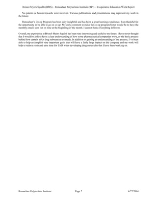 Bristol-Myers Squibb (BMS) – Rensselaer Polytechnic Institute (RPI) – Cooperative Education Work Report
Rensselaer Polytechnic Institute Page 2 6/27/2014
No patents or honors/rewards were received. Various publications and presentations may represent my work in
the future.
Rensselaer’s Co-op Program has been very insightful and has been a great learning experience. I am thankful for
the opportunity to be able to go on co-op. My only comment to make the co-op program better would be to have the
monthly emails sent out on time at the beginning of the month. I cannot think of anything different.
Overall, my experience at Bristol-Myers Squibb has been very interesting and useful to my future. I have never thought
that I would be able to have a clear understanding of how some pharmaceutical companies work, or the basic process
behind how certain mAb drug substances are made. In addition to gaining an understanding of the process, I’ve been
able to help accomplish very important goals that will have a fairly large impact on the company and my work will
help to reduce costs and save time for BMS when developing drug molecules that I have been working on.
 