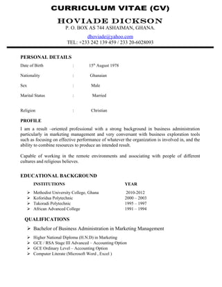 CURRICULUM VITAE (CV)
HOVIADE DICKSON
P. O. BOX AS 744 ASHAIMAN, GHANA.
dhoviade@yahoo.com
TEL: +233 242 139 459 / 233 20-6028093
PERSONAL DETAILS
Date of Birth : 15th
August 1978
Nationality : Ghanaian
Sex : Male
Marital Status : Married
Religion : Christian
PROFILE
I am a result –oriented professional with a strong background in business administration
particularly in marketing management and very conversant with business exploration tools
such as focusing on effective performance of whatever the organization is involved in, and the
ability to combine resources to produce an intended result.
Capable of working in the remote environments and associating with people of different
cultures and religious believes.
EDUCATIONAL BACKGROUND
INSTITUTIONS YEAR
 Methodist University College, Ghana 2010-2012
 Koforidua Polytechnic 2000 – 2003
 Takoradi Polytechnic 1995 – 1997
 African Advanced College 1991 – 1994
QUALIFICATIONS
 Bachelor of Business Administration in Marketing Management
 Higher National Diploma (H.N.D) in Marketing
 GCE / RSA Stage III Advanced – Accounting Option
 GCE Ordinary Level – Accounting Option
 Computer Literate (Microsoft Word , Excel )
 