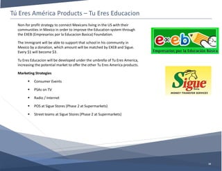 Tú Eres América Products – Tu Eres Educacion
10
Non-for profit strategy to connect Mexicans living in the US with their
communities in Mexico in order to improve the Education system through
the EXEB (Empresarios por la Educacion Basica) Foundation.
The Immigrant will be able to support that school in his community in
Mexico by a donation, which amount will be matched by EXEB and Sigue.
Every $1 will become $3.
Tu Eres Educacion will be developed under the umbrella of Tu Eres America,
increasing the potential market to offer the other Tu Eres America products.
Marketing Strategies
 Consumer Events
 PSAs on TV
 Radio / Internet
 POS at Sigue Stores (Phase 2 at Supermarkets)
 Street teams at Sigue Stores (Phase 2 at Supermarkets)
 