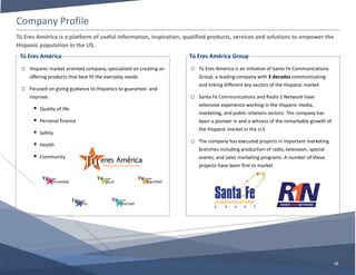 Company Profile
12
Tú Eres América
□ Hispanic market oriented company, specialized on creating an
offering products that best fit the everyday needs
□ Focused on giving guidance to Hispanics to guarantee and
improve:
 Quality of life
 Personal finance
 Safety
 Health
 Community
Tú Eres América is a platform of useful information, inspiration, qualified products, services and solutions to empower the
Hispanic population in the US.
Tú Eres América Group
□ Tú Eres América is an initiative of Santa Fe Communications
Group, a leading company with 3 decades communicating
and linking different key sectors of the Hispanic market
□ Santa Fe Communications and Radio 1 Network have
extensive experience working in the Hispanic media,
marketing, and public relations sectors. The company has
been a pioneer in and a witness of the remarkable growth of
the Hispanic market in the U.S
□ The company has executed projects in important marketing
branches including production of radio, television, special
events, and sales marketing programs. A number of these
projects have been first to market
 