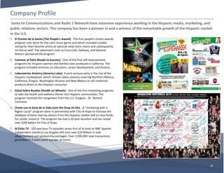 Company Profile
13
□ El Premio de la Gente (The People's Award) - The first people's choice awards
program ever done for the Latin music genre and which included a public
voting for their favorite artists at national retail store chains and subsequently
on-line as well. Top advertisers such as Coca-Cola, Safeway, and General
Motors sponsored the program.
□ Caminos al Éxito (Roads to Success) - One of the first self-improvement
programs for Hispanic women and families ever produced in California. The
program included seminars on education, career development, and finance.
□ Laboratorios América (America Labs)- A joint venture early in the rise of the
Hispanic marketplace which utilized radios stations covering Northern Mexico,
California, Oregon, Washington Arizona and New Mexico to sell medicinal
products direct to the Hispanic consumer.
□ Salud Sobre Ruedas (Health on Wheels) - One of the first marketing programs
to take the health and wellness theme into Hispanic communities. The
program received the recognition from the U.S. Surgeon - Dr. Richard
Carmona.
□ Únete con la Gota de la Vida (Join the Drop of Life) - A "marketing with a
higher cause" program done in partnership with City of Hope to increase the
database of bone marrow donors from the Hispanic market and to raise funds
for cancer research. The program has had a 10-year duration and has raised
over $2M dollars for City of Hope.
□ Al Éxito TV - 102 one hour TV episodes series first of its kind on NBC Spanish
independent station in Los Angeles ADI area over $10 Million in sold
advertisement and sponsorship packages. Over 2,000,000 new transactions
generated in 2 years same number of stores.
Santa Fe Communications and Radio 1 Network have extensive experience working in the Hispanic media, marketing, and
public relations sectors. The company has been a pioneer in and a witness of the remarkable growth of the Hispanic market
in the U.S.
 