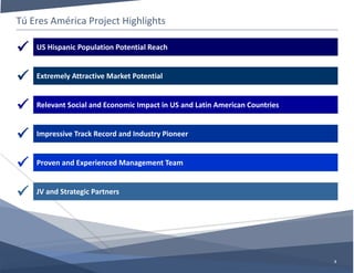 Tú Eres América Project Highlights
3
Relevant Social and Economic Impact in US and Latin American Countries
Impressive Track Record and Industry Pioneer
US Hispanic Population Potential Reach
Extremely Attractive Market Potential
Proven and Experienced Management Team
JV and Strategic Partners






 