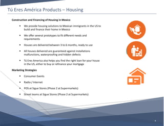 Tú Eres América Products – Housing
6
Construction and Financing of Housing in Mexico
 We provide housing solutions to Mexican immigrants in the US to
build and finance their home in Mexico
 We offer several prototypes to fit different needs and
requirements
 Houses are delivered between 3 to 6 months, ready to use
 All houses delivered are guaranteed against installations
malfunctions, waterproofing and hidden defects
 Tú Eres America also helps you find the right loan for your house
in the US, either to buy or refinance your mortgage
Marketing Strategies
 Consumer Events
 Radio / Internet
 POS at Sigue Stores (Phase 2 at Supermarkets)
 Street teams at Sigue Stores (Phase 2 at Supermarkets)
 