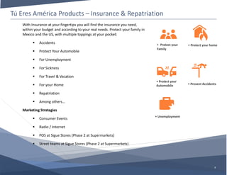 Tú Eres América Products – Insurance & Repatriation
7
• Protect your
Family
• Unemployment
• Protect your
Automobile • Prevent Accidents
• Protect your home
With Insurance at your fingertips you will find the insurance you need,
within your budget and according to your real needs. Protect your family in
Mexico and the US, with multiple toppings at your pocket:
 Accidents
 Protect Your Automobile
 For Unemployment
 For Sickness
 For Travel & Vacation
 For your Home
 Repatriation
 Among others…
Marketing Strategies
 Consumer Events
 Radio / Internet
 POS at Sigue Stores (Phase 2 at Supermarkets)
 Street teams at Sigue Stores (Phase 2 at Supermarkets)
 