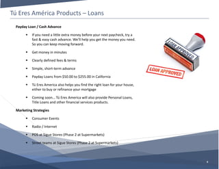 Tú Eres América Products – Loans
8
Payday Loan / Cash Advance
 If you need a little extra money before your next paycheck, try a
fast & easy cash advance. We’ll help you get the money you need.
So you can keep moving forward.
 Get money in minutes
 Clearly defined fees & terms
 Simple, short-term advance
 Payday Loans from $50.00 to $255.00 in California
 Tú Eres America also helps you find the right loan for your house,
either to buy or refinance your mortgage
 Coming soon… Tú Eres America will also provide Personal Loans,
Title Loans and other financial services products.
Marketing Strategies
 Consumer Events
 Radio / Internet
 POS at Sigue Stores (Phase 2 at Supermarkets)
 Street teams at Sigue Stores (Phase 2 at Supermarkets)
 