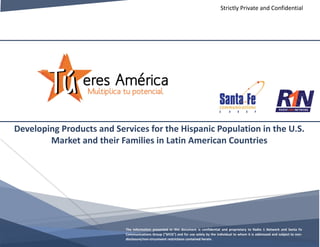 Developing Products and Services for the Hispanic Population in the U.S.
Market and their Families in Latin American Countries
The information presented in this document is confidential and proprietary to Radio 1 Network and Santa Fe
Communications Group (“SFCG”) and for use solely by the individual to whom it is addressed and subject to non-
disclosure/non-circumvent restrictions contained herein.
Strictly Private and Confidential
 