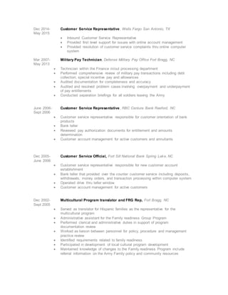 Dec 2014- Customer Service Representative, Wells Fargo San Antonio, TX
May 2015
 Inbound Customer Service Representative
 Provided first level support for issues with online account management
 Provided resolution of customer service complaints thru online computer
system
Mar 2007- Military Pay Technician, Defense Military Pay Office Fort Bragg, NC
May 2013
 Technician within the Finance in/out processing department
 Performed comprehensive review of military pay transactions including debt
collection, special incentive pay and allowances
 Audited documentation for completeness and accuracy
 Audited and resolved problem cases involving overpayment and underpayment
of pay entitlements
 Conducted separation briefings for all soldiers leaving the Army
June 2006- Customer Service Representative, RBC Centura Bank Raeford, NC
Sept 2006
 Customer service representative responsible for customer orientation of bank
products
 Bank teller
 Reviewed pay authorization documents for entitlement and amounts
determination
 Customer account management for active customers and annuitants
Dec 2005- Customer Service Official, Fort Sill National Bank Spring Lake, NC
June 2006
 Customer service representative responsible for new customer account
establishment
 Bank teller that provided over the counter customer service including deposits,
withdrawals, money orders, and transaction processing within computer system
 Operated drive thru teller window
 Customer account management for active customers
Dec 2002- Multicultural Program translator and FRG Rep, Fort Bragg, NC
Sept 2005
 Served as translator for Hispanic families as the representative for the
multicultural program
 Administrative assistant for the Family readiness Group Program
 Performed clerical and administrative duties in support of program
documentation review
 Worked as liaison between personnel for policy, procedure and management
practice review
 Identified requirements related to family readiness
 Participated in development of local cultural program development
 Maintained knowledge of changes to the Family readiness Program include
referral information on the Army Family policy and community resources
 