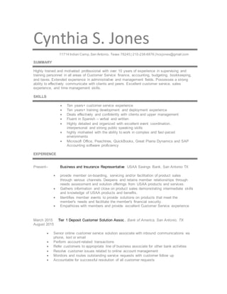 Cynthia S. Jones
11714 Indian Camp,San Antonio, Texas 78245 | 210-238-6876 | hcsjones@gmail.com
SUMMARY
Highly trained and motivated professional with over 10 years of experience in supervising and
training personnel in all areas of Customer Service finance, accounting, budgeting, bookkeeping,
and taxes. Extended experience in administrative and management fields. Possesses a strong
ability to effectively communicate with clients and peers. Excellent customer service, sales
experience, and time management skills.
SKILLS
 Ten years+ customer service experience
 Ten years+ training development and deployment experience
 Deals effectively and confidently with clients and upper management
 Fluent in Spanish – verbal and written
 Highly detailed and organized with excellent event coordination,
interpersonal and strong public speaking skills
 highly motivated with the ability to work in complex and fast-paced
environments
 Microsoft Office, Peachtree, QuickBooks, Great Plains Dynamics and SAP
Accounting software proficiency
EXPERIENCE
Present– Business and Insurance Representative USAA Savings Bank, San Antonio TX
 provide member on-boarding, servicing and/or facilitation of product sales
through various channels. Deepens and retains member relationships through
needs assessment and solution offerings from USAA products and services.
 Gathers information and close on product sales demonstrating intermediate skills
and knowledge of USAA products and benefits.
 Identifies member events to provide solutions on products that meet the
member's needs and facilitate the member's financial security.
 Empathizes with members and provide excellent Customer Service experience
March 2015 Tier 1 Deposit Customer Solution Assoc., Bank of America, San Antonio, TX
August 2015
 Senior online customer service solution associate with inbound communications via
phone, text or email
 Perform account-related transactions
 Refer customers to appropriate line of business associate for other bank activities
 Resolve customer issues related to online account management
 Monitors and routes outstanding service requests with customer follow up
 Accountable for successful resolution of all customer requests
 