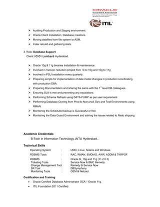  Auditing Production and Staging environment.
 Oracle Client Installation, Database creations.
 Moving datafiles from file system to ASM.
 Index rebuild and gathering stats.
3. Role: Database Support
Client: ICICI Lombard Hyderabad.
 Oracle 10g & 11g binaries Installation & maintenance.
 Involved in Version reduction project from 9i to 10g and 10g to 11g
 Involved in PSU installation every quarterly.
 Preparing scripts for implementation of data model changes in production coordinating
with production DBA.
 Preparing Documentation and sharing the same with the 1
st
level DB colleagues.
 Ensuring SLA is met and preventing any escalations.
 Performing Schema Refresh using DATA PUMP as per user requirement
 Performing Database Cloning from Prod to Non prod, Dev and Test Environments using
RMAN.
 Monitoring the Scheduled backup is Successful or Not.
 Monitoring the Data Guard Environment and solving the issues related to Redo shipping.
Academic Credentials
B-Tech in Information Technology JNTU Hyderabad..
Technical Skills
Operating System : UNIX, Linux, Solaris and Windows
RDBMS Tools : RAC, RMAN, EMDIAG, AWR, ADDM & TKRPOF
RDBMS : Oracle 9i, 10g and 11g (11.2.0.3)
Ticketing Tools : Service Now & BMC Remedy
Change Management Tool: Remedy & Service Now
SR Tool : DBSymphony
Monitoring Tools : OEM & Netcool.
Certification and Training
• Oracle Certified Database Administrator OCA – Oracle 11g.
• ITIL Foundation 2011 Certified.
 
