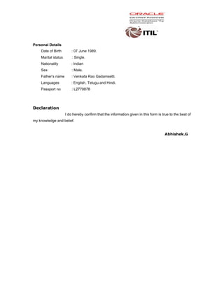 Personal Details
Date of Birth : 07 June 1989.
Marital status : Single.
Nationality : Indian
Sex : Male.
Father’s name : Venkata Rao Gadamsetti.
Languages : English, Telugu and Hindi.
Passport no : L2770878
Declaration
I do hereby confirm that the information given in this form is true to the best of
my knowledge and belief.
Abhishek.G
 