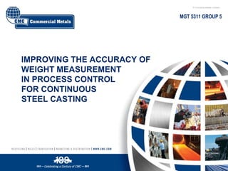 IMPROVING THE ACCURACY OF
WEIGHT MEASUREMENT
IN PROCESS CONTROL
FOR CONTINUOUS
STEEL CASTING
MGT 5311 GROUP 5
 