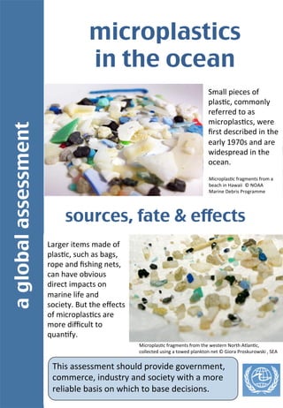 aglobalassessment	
microplastics 	
in the ocean	
Small	
  pieces	
  of	
  
plas-c,	
  commonly	
  
referred	
  to	
  as	
  
microplas-cs,	
  were	
  
ﬁrst	
  described	
  in	
  the	
  
early	
  1970s	
  and	
  are	
  
widespread	
  in	
  the	
  
ocean.	
  	
  
Larger	
  items	
  made	
  of	
  
plas-c,	
  such	
  as	
  bags,	
  
rope	
  and	
  ﬁshing	
  nets,	
  
can	
  have	
  obvious	
  
direct	
  impacts	
  on	
  
marine	
  life	
  and	
  
society.	
  But	
  the	
  eﬀects	
  
of	
  microplas-cs	
  are	
  
more	
  diﬃcult	
  to	
  
quan-fy.	
  
sources, fate & effects	
Microplas-c	
  fragments	
  from	
  a	
  
beach	
  in	
  Hawaii	
  	
  ©	
  NOAA	
  
Marine	
  Debris	
  Programme	
  
Microplas-c	
  fragments	
  from	
  the	
  western	
  North	
  Atlan-c,	
  
collected	
  using	
  a	
  towed	
  plankton	
  net	
  ©	
  Giora	
  Proskurowski	
  ,	
  SEA	
  
This	
  assessment	
  should	
  provide	
  government,	
  
commerce,	
  industry	
  and	
  society	
  with	
  a	
  more	
  
reliable	
  basis	
  on	
  which	
  to	
  base	
  decisions.	
  
 