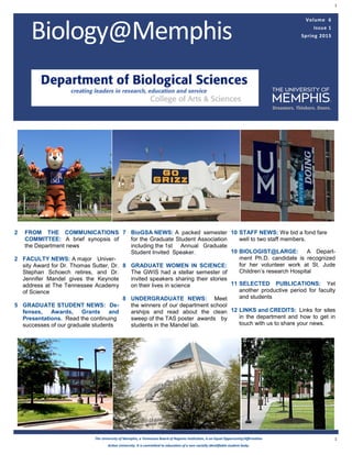 1
1
Volume 6
Issue 1
Spring 2015Biology@Memphis
The University of Memphis, a Tennessee Board of Regents institution, is an Equal Opportunity/Affirmative
Action University. It is committed to education of a non-racially identifiable student body.
2 FROM THE COMMUNICATIONS
COMMITTEE: A brief synopsis of
the Department news
2 FACULTY NEWS: A major Univer-
sity Award for Dr. Thomas Sutter, Dr.
Stephan Schoech retires, and Dr.
Jennifer Mandel gives the Keynote
address at The Tennessee Academy
of Science
5 GRADUATE STUDENT NEWS: De-
fenses, Awards, Grants and
Presentations. Read the continuing
successes of our graduate students
7 BioGSA NEWS: A packed semester
for the Graduate Student Association
including the 1st Annual Graduate
Student Invited Speaker.
8 GRADUATE WOMEN IN SCIENCE:
The GWIS had a stellar semester of
invited speakers sharing their stories
on their lives in science
8 UNDERGRADUATE NEWS: Meet
the winners of our department school
arships and read about the clean
sweep of the TAS poster awards by
students in the Mandel lab.
10 STAFF NEWS: We bid a fond fare
well to two staff members.
10 BIOLOGIST@LARGE: A Depart-
ment Ph.D. candidate is recognized
for her volunteer work at St. Jude
Children’s research Hospital
11 SELECTED PUBLICATIONS: Yet
another productive period for faculty
and students
12 LINKS and CREDITS: Links for sites
in the department and how to get in
touch with us to share your news.
 
