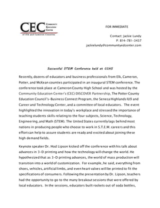 For Immediate Release FOR IMMEDIATE
RELEASE:
Contact: Jackie Lundy
P: 814-781-3437
jackielundy@communityedcenter.com
Successful STEM Conference held at CCHS
Recently, dozens of educators and business professionals from Elk, Cameron,
Potter, and McKean counties participated in an inaugural STEM conference. The
conference took place at Cameron County High School and was hosted by the
Community Education Center's (CEC) DISCOVER Partnership, The Potter County
Education Council’s-Business Connect Program, the Seneca Highlands IU9 and
Career and Technology Center, and a committee of local educators. The event
highlighted the innovation in today’s workplace and stressed the importance of
teaching students skills relating to the four subjects, Science, Technology,
Engineering, and Math (STEM). The United States currently lags behind most
nations in producing people who choose to work in S.T.E.M. careers and this
effort can help to assure students are ready and excited about joining these
high demand fields.
Keynote speaker Dr. Hod Lipson kicked off the conference with his talk about
advances in 3-D printing and how the technology will change the world. He
hypothesized that as 3-D printing advances, the world of mass production will
transition into a world of customization. For example, he said, everything from
shoes, vehicles, artificial limbs, and even heart valves will be printed to fit the
specifications of consumers. Following the presentation by Dr. Lipson, teachers
had the opportunity to go to the many breakout sessions that were offered by
local educators. In the sessions, educators built rockets out of soda bottles,
 