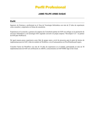 Perfil Profesional
JAIME FELIPE URIBE DUQUEJAIME FELIPE URIBE DUQUE
Perfil
Ingeniero de Sistemas y profesional en el Área de Tecnología Informática con más de 23 años de experiencia
como consultor y empresario en firmas de consultoría.
Experiencia en la creación y gerencia de empresa de Consultoría partner de SAP con enfoque en la prestación de
servicios informáticos y de tecnología SAP, logrando convertir mi propia empresa “Developers S.A.” en partner
de SAP para NetWeaver.
De igual manera poseo experiencia como líder de grupos tanto a nivel de proyectos para la parte de técnica de
implementaciones de SAP y líder de módulo de Workflow a nivel Latinoamérica en PriceWaterhouseCoopers.
Consultor Senior de Workflow con más de 18 años de experiencia en el módulo, participando en más de 30
implementaciones de SAP con certificación en ABAP y conocimientos en SAP FIORI App in the Cloud.
 