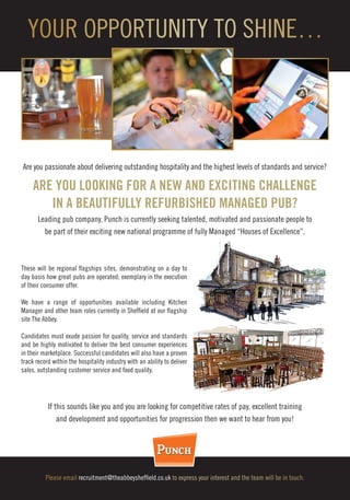 Are you passionate about delivering outstanding hospitality and the highest levels of standards and service?
ARE YOU LOOKING FOR A NEW AND EXCITING CHALLENGE
IN A BEAUTIFULLY REFURBISHED MANAGED PUB?
Leading pub company, Punch is currently seeking talented, motivated and passionate people to
be part of their exciting new national programme of fully Managed “Houses of Excellence”.
Please email recruitment@theabbeysheffield.co.uk to express your interest and the team will be in touch.
YOUR OPPORTUNITY TO SHINE…
These will be regional flagships sites, demonstrating on a day to
day basis how great pubs are operated; exemplary in the execution
of their consumer offer.
We have a range of opportunities available including Kitchen
Manager and other team roles currently in Sheffield at our flagship
site The Abbey.
Candidates must exude passion for quality, service and standards
and be highly motivated to deliver the best consumer experiences
in their marketplace. Successful candidates will also have a proven
track record within the hospitality industry with an ability to deliver
sales, outstanding customer service and food quality.
If this sounds like you and you are looking for competitive rates of pay, excellent training
and development and opportunities for progression then we want to hear from you!
 