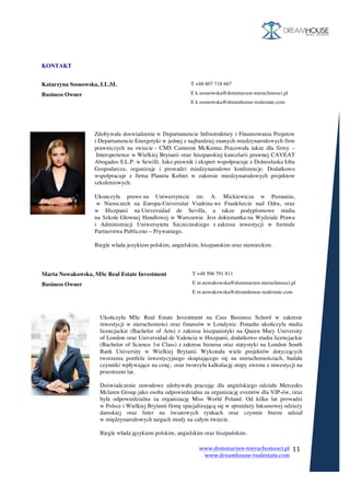www.dommarzen-nieruchomosci.pl	
																																																																																				www.dreamhouse-realestate.com	
	
	
11	
	
	
	
KONTAKT
	
Katarzyna Sosnowska, LL.M.
Business Owner
T +48 607 718 667
E k.sosnowska@dommarzen-nieruchmosci.pl
E k.sosnowska@dreamhouse-realestate.com
	
	
	
	
	
	
Marta Nowakowska, MSc Real Estate Investment
Business Owner
T +48 506 791 811
E m.nowakowska@dommarzen-nieruchmosci.pl
E m.nowakowska@dreamhouse-realestate.com
	
	
	
	
	
Zdobywała doswiadzenie w Departamencie Infrastruktury i Finansowania Projetow
i Departamencie Energetyki w jednej z najbardziej znanych miedzynarodowych firm
prawniczych na swiecie - CMS Cameron McKenna. Pracowała takze dla firmy –
Intersperience w Wielkiej Brytanii oraz hiszpanskiej kancelarii prawnej CAVEAT
Abogados S.L.P. w Sewilli. Jako prawnik i ekspert wspołpracuje z Dolnoslaska Izba
Gospodarcza, organizuje i prowadzi miedzynarodowe konferencje. Dodatkowo
wspołpracuje z firma Planeta Kobiet w zakresie miedzynarodowych projektow
szkoleniowych.
Ukonczyła prawo na Uniwersytecie im. A. Mickiewicza w Poznaniu,
w Niemczech na Europa-Universitat Viadrina we Frankfurcie nad Odra, oraz
w Hiszpanii na Universidad de Sevilla, a takze podyplomowe studia
na Szkole Głownej Handlowej w Warszawie. Jest doktorantka na Wydziale Prawa
i Administracji Uniwersytetu Szczecinskiego z zakresu inwestycji w formule
Partnerstwa Publiczno – Prywatnego.
Biegle włada jezykiem polskim, angielskim, hiszpanskim oraz niemieckim.
	
Ukończyła MSc Real Estate Investment na Cass Business School w zakresie
inwestycji w nieruchomości oraz finansów w Londynie. Ponadto ukończyła studia
licencjackie (Bachelor of Arts) z zakresu hiszpanistyki na Queen Mary University
of London oraz Universidad de Valencia w Hiszpanii, dodatkowo studia licencjackie
(Bachelor of Science 1st Class) z zakresu biznesu oraz statystyki na London South
Bank University w Wielkiej Brytanii. Wykonała wiele projektów dotyczących
tworzenia portfela inwestycyjnego skupiającego się na nieruchomościach, badała
czynniki wpływające na cenę, oraz tworzyła kalkulację stopy zwrotu z inwestycji na
przestrzeni lat.
Doświadczenie zawodowe zdobywała pracując dla angielskiego odziału Mercedes
Mclaren Group jako osoba odpowiedzialna za organizację eventów dla VIP-ów, oraz
była odpowiedzialna za organizację Miss World Poland. Od kilku lat prowadzi
w Polsce i Wielkiej Brytanii firmę spacjalizującą się w sprzedaży luksusowej odzieży
damskiej oraz futer na światowych rynkach oraz czynnie bierze udział
w międzynarodowych targach mody na całym świecie.
Biegle włada językiem polskim, angielskim oraz hiszpańskim.
	
	
	
 