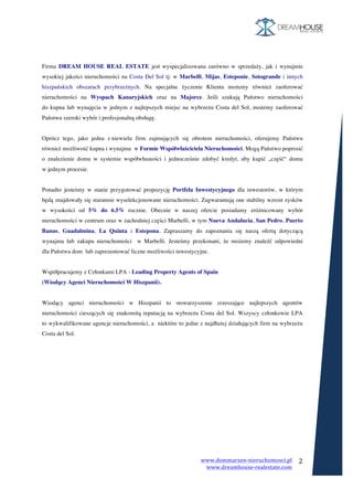 www.dommarzen-nieruchomosci.pl	
																																																																																					www.dreamhouse-realestate.com	
	
2	
	
	
Firma DREAM HOUSE REAL ESTATE jest wyspecjalizowana zarówno w sprzedaży, jak i wynajmie
wysokiej jakości nieruchomości na Costa Del Sol tj: w Marbelli, Mijas, Esteponie, Sotogrande i innych
hiszpańskich obszarach przybrzeżnych. Na specjalne życzenie Klienta możemy również zaoferować
nieruchomości na Wyspach Kanaryjskich oraz na Majorce. Jeśli szukają Państwo nieruchomości
do kupna lub wynajęcia w jednym z najlepszych miejsc na wybrzeżu Costa del Sol, możemy zaoferować
Państwu szeroki wybór i profesjonalną obsługę.
Oprócz tego, jako jedna z niewielu firm zajmujących się obrotem nieruchomości, oferujemy Państwu
również możliwość kupna i wynajmu w Formie Współwłaściciela Nieruchomości. Mogą Państwo poprosić
o znalezienie domu w systemie współwłasności i jednocześnie zdobyć kredyt, aby kupić „część“ domu
w jednym procesie.
Ponadto jesteśmy w stanie przygotować propozycję Portfela Inwestycyjnego dla inwestorów, w którym
będą znajdowały się starannie wyselekcjonowane nieruchomości. Zagwarantują one stabilny wzrost zysków
w wysokości od 5% do 6.5% rocznie. Obecnie w naszej ofercie posiadamy zróżnicowany wybór
nieruchomości w centrum oraz w zachodniej części Marbelli, w tym Nueva Andalucia, San Pedro, Puerto
Banus, Guadalmina, La Quinta i Estepona. Zapraszamy do zapoznania się naszą ofertą dotyczącą
wynajmu lub zakupu nieruchomości w Marbelli. Jesteśmy przekonani, że możemy znaleźć odpowiedni
dla Państwa dom lub zaprezentować liczne możliwości inwestycyjne.
Współpracujemy z Członkami LPA - Leading Property Agents of Spain
(Wiodący Agenci Nieruchomości W Hiszpanii).
Wiodący agenci nieruchomości w Hiszpanii to stowarzyszenie zrzeszające najlepszych agentów
nieruchomości cieszących się znakomitą reputacją na wybrzeżu Costa del Sol. Wszyscy członkowie LPA
to wykwalifikowane agencje nieruchomości, a niektóre to jedne z najdłużej działających firm na wybrzeżu
Costa del Sol.
 