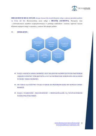 www.dommarzen-nieruchomosci.pl	
																																																																																				www.dreamhouse-realestate.com	
	
	
3	
	
	
	
DREAM HOUSE REAL ESTATE oferuje również dla swoich klientów usługi z zakresu sprzedaży jachtów
na Costa del Sol. Rozszerzyliśmy nasze usługi o BRANŻĘ JACHTOWĄ. Pracujemy wraz
z doświadczonym zespołem wyspecjalizowanym w jachtingu maklerskim i możemy zapewnić naszym
Klientom najlepsze usługi w sprzedaży, czarterze lub zakupie jachtów.
v OFERUJEMY:
v NASZA AGENCJA NIERUCHOMOŚCI JEST SOLIDNYM I KOMPETENTNYM PARTNEREM
I BĘDZIE PAŃSTWU TOWARZYSZYŁA W CAŁYM PROCESIE DOKONANIA IDEALNEGO
WYBORU NIERUCHOMOŚCI.
v OD TERAZ SĄ PAŃSTWO TYLKO O KROK OD PRZEPROWADZKI DO NOWEGO DOMU
MARZEŃ.
v NASZA STABILNOŚĆ, NIEZAWODNOŚĆ I PROFESJONALIZM SĄ WYZNACZNIKIEM
NASZEJ POLITYKI FIRMY.
	
 