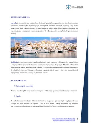 www.dommarzen-nieruchomosci.pl	
																																																																																					www.dreamhouse-realestate.com	
	
4	
	
	
REGION COSTA DEL SOL
	
Marbella to kosmopolityczne miejsce, które doskonale łączy tradycyjną andaluzyjską atmosferę i wspaniałą
gościnność. Szeroki wybór najważniejszych europejskich ośrodków golfowych, wysokiej klasy modne
butiki, kluby nocne i kluby plażowe, to tylko niektóre z atrakcji, które oferuje Państwu Marbella. Nie
wspominając już o najlepszych warunkach pogodowych w Europie, które czynią Marbellę głównym celem
podróży.
Andaluzja jest najbogatszym ze względu na kulturę i sztukę regionem w Hiszpanii. Jej bogata historia
i wpływy arabskie pozostawiły bogactwo dziedzictwa artystycznego. Miejsca jak Alhambra w Granadzie,
Stare Miasto w Sewilli, Wielki Meczet w Kordobie i wieża Giralda są niewątpliwie warte zobaczenia i należą
do zabytków Światowego Dziedzictwa. Jednakże, większość małych miast i wsi również stanowi dorobek
artystycznego dziedzictwa Andaluzji na przestrzeni wieków.
ŻYCIE W HISZPANII
v System opieki zdrowotnej
	
Wszyscy mieszkańcy UE mogą swobodnie korzystać z publicznego systemu opieki zdrowotnej w Hiszpanii.
v Szkoły
	
W Marbelli istnieje wiele bardzo dobrych szkół zarówno hiszpańsko - języcznych jak i międzynarodowych.
Dlatego też może narodzić się dylemat, którą z nich wybrać. Szkoły hiszpańskie są bezpłatne,
oraz gwarantują, że Twoje dziecko nauczy się biegle hiszpańskiego. Szkoły międzynarodowe są płatne.
 