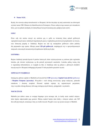 www.dommarzen-nieruchomosci.pl	
																																																																																				www.dreamhouse-realestate.com	
	
	
5	
	
	
	
v Numer N.I.E.
	
Każdy, kto rozważa zakup nieruchomości w Hiszpanii, lub kto decyduje się tutaj zamieszkać ma obowiązek
uzyskać numer NIE (Número de Identificación de Extranjero). Proces nabycia tego numeru jest stosunkowo
łatwy, jest on jednak niezbędny do identyfikacji licznych transakcji przy podpisywaniu umów.
GOLF
	
Przez cały rok można cieszyć się zarówno grą w golfa na światowej klasy polach golfowych
zaprojektowanych przez niektórych legendarnych graczy i najbardziej prestiżowych projektantów na świecie,
oraz słoneczną pogodą w Andaluzji. Region ten stał się europejskim golfowym celem podróży
dla pasjonatów tego sportu. Oferuje ponad 120 pól golfowych, znajdujących się w uprzywilejowanych
miejscach, otoczonych niesamowitym krajobrazem idyllicznych plaż.
LOTNISKA
	
Region Andaluzji posiada łącznie 6 portów lotniczych, które wykorzystywane są zarówno jako regionalne
lotniska, jak również użytkowane są dla potrzeb prywatnych samolotów. Lotniska pełnią ważną rolę
w regionalnej infrastrukturze, ze względu na fakt, iż Andaluzja stała się jednym z głównych ośrodków
turystycznych w Hiszpanii obsługujących ponad 15 mln przylotów pasażrów rocznie.
SZPITALE W MARBELLI
	
Istnieją trzy główne szpitale w Marbelli na Costa del Sol: USP (prywatny), Szpital Costa del Sol (publiczny)
i Hospiten Estepona (prywatny). Wszystkie z nich oferują nowoczesny sprzęt medyczny, jednostki
ratunkowe i dostawę urządzeń. Personel szpitala zajmuje się zagranicznymi pacjentami,
więc wszystkie oferują tłumaczy lub mają wielojęzycznych lekarzy, pielęgniarki i asystentów.
NOCNE ŻYCIE
	
Marbella jest dobrze znana ze swojego bogatego życia nocnego, tak, że każdy może znaleźć miejsce,
które będzie odpowiadało jego gustowi. Można znaleźć bardzo duże kluby z różnymi salami, sale VIP
dla osób prywatnych, restauracje i bary na wielki wieczór. Przyjdź i ciesz się życiem nocnym w Marbelli.
	
	
 