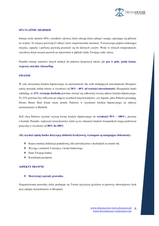 www.dommarzen-nieruchomosci.pl	
																																																																																					www.dreamhouse-realestate.com	
	
6	
	
	
SPA I ŁAŹNIE ARABSKIE
	
Istnieje wiele salonów SPA i ośrodków zdrowia, które oferują różne zabiegi i terapie, opierające się głównie
na wodzie. Te miejsca pozwolą Ci odkryć nowe niepowtarzalne doznania. Towarzysząca piękna relaksująca
muzyka, zapachy i perfumy pozwolą przenieść się do dawnych czasów. Wody w różnych temperaturach,
zmysłowy dotyk masażu pozwoli na wprawienie w głęboki relaks Twojego ciała i duszy.
Ponadto istnieje mnóstwo innych atrakcji do państwa dyspozycji takich, jak gra w polo, jazda konna,
wyprawy morskie, kitesurfing.
FINANSE
	
W celu otrzymania kredytu hipotecznego na nieruchomość dla osób niebędących mieszkańcami Hiszpanii,
należy posiadać wkład własny w wysokości od 30% - 40% od wartości nieruchomości. Hiszpańskie banki
zakładają, że 33% rocznego dochodu powinno równać się całkowitej rocznej spłacie kredytu hipotecznego.
To 33% powinno być odliczone po odjęciu wszelkich innych kredytów, czy hipotek, jakie Państwo posiadają.
Dream House Real Estate może pomóc Państwu w uzyskaniu kredytu hipotecznego na nabycie
nieruchomości w Marbelli.
Jeśli chcą Państwo uzyskać wyższą kwotę kredytu hipotecznego (w wysokości 95% - 100%), prosimy
o kontakt. Ponadto, większość nieruchomości, które są we własności banków hiszpańskich mogą zaoferować
pożyczkę w wysokości od 80% do 100%.
Aby uzyskać opinię banku dotyczącą zdolności kredytowej, wymagane są następujące dokumenty:
	
v Kopia ostatniej deklaracji podatkowej, lub zaświadczenie o dochodach za ostatni rok.
v Wyciąg z ostatnich 3 miesięcy z konta bankowego.
v Dane Twojego banku.
v Kserokopia paszportu.
ASPEKTY PRAWNE
v Skorzystaj z porady prawnika
	
Zorganizowanie prawnika, który posługuje się Twoim ojczystym językiem to pierwszy obowiązkowy krok
przy zakupie nieruchomości w Hiszpanii.
 