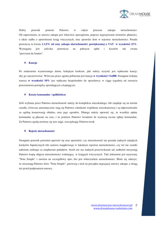 www.dommarzen-nieruchomosci.pl	
																																																																																				www.dreamhouse-realestate.com	
	
	
7	
	
	
	
Dobry prawnik pomoże Państwu w całym procesie zakupu nieruchomości.
Od zapewnienia, że umowa zakupu jest właściwie sporządzona, poprzez negocjowanie terminów płatności,
a także zadba o sprawdzenie ksiąg wieczystych, oraz sprawdzi dom w rejestrze nieruchomości. Porada
prawnicza to kwota 1-1,5% od ceny zakupu nieruchomości, powiększonej o VAT w wysokości 21%.
Wymagana jest zaliczka prawnicza na pokrycie opłat i kosztów tak zwana
"provision de fondos".
v Kaucja
	
Po znalezieniu wymarzonego domu, kolejnym krokiem, jaki należy uczynić jest wpłacenie kaucji,
aby go zarezerwować. Wówczas przez agenta pobierana jest kaucja w wysokości €6,000. Następnie kolejna
transza w wysokości 10% jest wpłacana bezpośrednio do sprzedawcy w ciągu tygodnia od zawarcia
porozumienia pomiędzy sprzedającym a kupującym.
v Koszty komunalne / spółdzielcze
	
Jeśli wybrana przez Państwa nieruchomość należy do kompleksu mieszkalnego, lub znajduje się na terenie
osiedla, wówczas automatycznie stają się Państwo członkami wspólnoty mieszkaniowej i są odpowiedzialni
za ogólną konserwację obiektu, oraz jego ogrodów. Dlatego należy upewnić się, że wszelkie opłaty
komunalne są płacone na czas, i że jesteście Państwo świadomi ile wynoszą roczne opłaty komunalne.
Za Państwa zgodą możemy się tym zająć, oszczędzając Państwu trosk.
v Rejestr nieruchomości
Następnie prawnik powinien upewnić się oraz sprawdzić, czy nieruchomość nie posiada żadnych zaległych
kredytów hipotecznych lub zastawu majątkowego w lokalnym rejestrze nieruchomości, czy też nie zostało
nałożone embargo za niepłacenie podatków. Jeżeli nie ma żadnych przeciwskazań ani zadłużeń otrzymują
Państwo kopię objęcia nieruchomości widniejącą w księgach wieczystych. Taki dokument jest nazywany
"Nota Simple" i zawiera on szczegółowy opis, kto jest właścicielem nieruchomości. Może się zdarzyć,
że otrzymają Państwo dwie "Nota Simple", pierwszą z nich na początku negocjacji umowy zakupu, a drugą
tuż przed podpisaniem umowy.
 