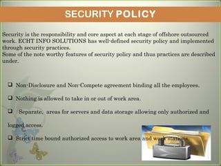 SECURITY POLICY
Security is the responsibility and core aspect at each stage of offshore outsourced
work. ECHT INFO SOLUTIONS has well-defined security policy and implemented
through security practices.
Some of the note worthy features of security policy and thus practices are described
under.
 Non-Disclosure and Non-Compete agreement binding all the employees. 
 Nothing is allowed to take in or out of work area. 
 Separate, areas for servers and data storage allowing only authorized and
logged access. 
 Strict time bound authorized access to work area and work stations.
 