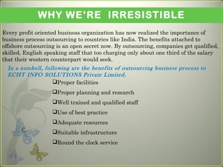 WHY WE’RE IRRESISTIBLE
Every profit oriented business organization has now realized the importance of
business process outsourcing to countries like India. The benefits attached to
offshore outsourcing is an open secret now. By outsourcing, companies get qualified,
skilled, English speaking staff that too charging only about one third of the salary
that their western counterpart would seek. 
Proper facilities
Proper planning and research
Well trained and qualified staff
Use of best practice
Adequate resources
Suitable infrastructure
Round the clock service
In a nutshell, following are the benefits of outsourcing business process to
ECHT INFO SOLUTIONS Private Limited.
 