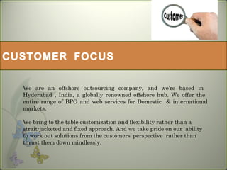 CUSTOMER FOCUS
We are an offshore outsourcing company, and we’re based in
Hyderabad , India, a globally renowned offshore hub. We offer the
entire range of BPO and web services for Domestic & international
markets.
We bring to the table customization and flexibility rather than a
strait-jacketed and fixed approach. And we take pride on our ability
to work out solutions from the customers’ perspective rather than
thrust them down mindlessly.
 