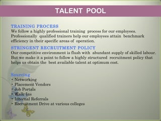 TALENT POOL
TRAINING PROCESS
We follow a highly professional training process for our employees.
Professionally qualified trainers help our employees attain benchmark
efficiency in their specific areas of operation.
STRINGENT RECRUITMENT POLICY
Our competitive environment is flush with abundant supply of skilled labour.
But we make it a point to follow a highly structured recruitment policy that
helps us obtain the best available talent at optimum cost.
Sourcing
• Networking
• Placement Vendors
• Job Portals
• Walk-Ins
• Internal Referrals
• Recruitment Drive at various colleges
 