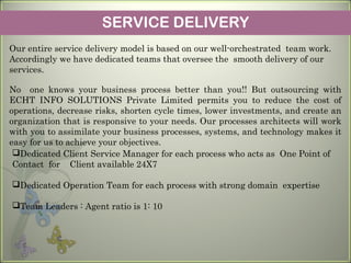 SERVICE DELIVERY
Our entire service delivery model is based on our well-orchestrated team work.
Accordingly we have dedicated teams that oversee the smooth delivery of our
services.
No one knows your business process better than you!! But outsourcing with
ECHT INFO SOLUTIONS Private Limited permits you to reduce the cost of
operations, decrease risks, shorten cycle times, lower investments, and create an
organization that is responsive to your needs. Our processes architects will work
with you to assimilate your business processes, systems, and technology makes it
easy for us to achieve your objectives.
Dedicated Client Service Manager for each process who acts as One Point of
Contact for Client available 24X7
Dedicated Operation Team for each process with strong domain expertise
Team Leaders : Agent ratio is 1: 10
 