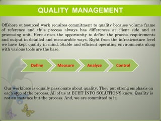 QUALITY MANAGEMENT
Offshore outsourced work requires commitment to quality because volume frame
of reference and thus process always has differences at client side and at
processing unit. Here arises the opportunity to define the process requirements
and output in detailed and measurable ways. Right from the infrastructure level
we have kept quality in mind. Stable and efficient operating environments along
with various tools are the base.
Our workforce is equally passionate about quality. They put strong emphasis on
each step of the process. All of us at ECHT INFO SOLUTIONS know, Quality is
not an instance but the process. And, we are committed to it.
 