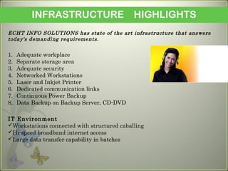 INFRASTRUCTURE HIGHLIGHTS
ECHT INFO SOLUTIONS has state of the art infrastructure that answers
today's demanding requirements.
1. Adequate workplace
2. Separate storage area
3. Adequate security
4. Networked Workstations
5. Laser and Inkjet Printer
6. Dedicated communication links
7. Continuous Power Backup
8. Data Backup on Backup Server, CD-DVD
IT Environment
Workstations connected with structured caballing
Hi-speed broadband internet access
Large data transfer capability in batches
 