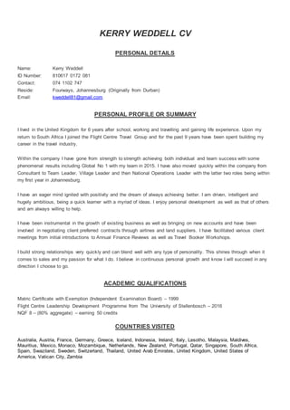 KERRY WEDDELL CV
PERSONAL DETAILS
Name: Kerry Weddell
ID Number: 810617 0172 081
Contact: 074 1102 747
Reside: Fourways, Johannesburg (Originally from Durban)
Email: kweddell81@gmail.com
PERSONAL PROFILE OR SUMMARY
I lived in the United Kingdom for 6 years after school, working and travelling and gaining life experience. Upon my
return to South Africa I joined the Flight Centre Travel Group and for the past 9 years have been spent building my
career in the travel industry.
Within the company I have gone from strength to strength achieving both individual and team success with some
phenomenal results including Global No 1 with my team in 2015. I have also moved quickly within the company from
Consultant to Team Leader, Village Leader and then National Operations Leader with the latter two roles being within
my first year in Johannesburg.
I have an eager mind ignited with positivity and the dream of always achieving better. I am driven, intelligent and
hugely ambitious, being a quick learner with a myriad of ideas. I enjoy personal development as well as that of others
and am always willing to help.
I have been instrumental in the growth of existing business as well as bringing on new accounts and have been
involved in negotiating client preferred contracts through airlines and land suppliers. I have facilitated various client
meetings from initial introductions to Annual Finance Reviews as well as Travel Booker Workshops.
I build strong relationships very quickly and can blend well with any type of personality. This shines through when it
comes to sales and my passion for what I do. I believe in continuous personal growth and know I will succeed in any
direction I choose to go.
ACADEMIC QUALIFICATIONS
Matric Certificate with Exemption (Independent Examination Board) – 1999
Flight Centre Leadership Development Programme from The University of Stellenbosch – 2016
NQF 8 – (80% aggregate) – earning 50 credits
COUNTRIES VISITED
Australia, Austria, France, Germany, Greece, Iceland, Indonesia, Ireland, Italy, Lesotho, Malaysia, Maldives,
Mauritius, Mexico, Monaco, Mozambique, Netherlands, New Zealand, Portugal, Qatar, Singapore, South Africa,
Spain, Swaziland, Sweden, Switzerland, Thailand, United Arab Emirates, United Kingdom, United States of
America, Vatican City, Zambia
 