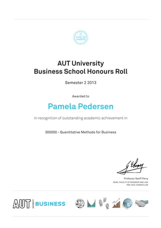 AUT University
Business School Honours Roll
Semester 2 2013
Awarded to
Pamela Pedersen
in recognition of outstanding academic achievement in
305000 - Quantitative Methods for Business
Professor Geoff Perry
DEAN, FACULTY OF BUSINESS AND LAW
PRO-VICE-CHANCELLOR
 