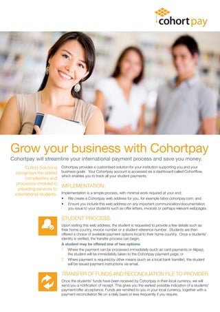 Grow your business with Cohortpay
Cohortpay will streamline your international payment process and save you money.
Cohort Solutions
recognises the added
complexities and
processes involved in
providing services to
international students.
Cohortpay provides a customised solution for your institution supporting you and your
business goals. Your Cohortpay account is accessed via a dashboard called Cohortflow,
which enables you to track all your student payments.
IMPLEMENTATION:
Implementation is a simple process, with minimal work required at your end:
• We create a Cohortpay web address for you, for example tabor.cohortpay.com; and
• Ensure you include this web address on any important communication/documentation
you issue to your students such as offer letters, invoices or perhaps relevant webpages.
STUDENT PROCESS:
Upon visiting this web address, the student is requested to provide a few details such as
their home country, invoice number or a student reference number. Students are then
offered a choice of available payment options local to their home country. Once a students'
identity is verified, the transfer process can begin.
A student may be offered one of two options:
1. Where the payment can be processed immediately (such as card payments or Alipay),
the student will be immediately taken to the Cohortpay payment page; or
2. Where payment is required by other means (such as a local bank transfer), the student
will be issued payment instructions via email.
TRANSFER OF FUNDS AND RECONCILIATION FILE TO PROVIDER:
Once the students' funds have been received by Cohortpay in their local currency, we will
send you a notification of receipt. This gives you the earliest possible indication of a students'
payment/offer acceptance. Funds are remitted to you in your local currency, together with a
payment reconciliation file on a daily basis or less frequently if you require.
 