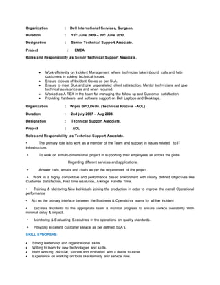 Organization : Dell International Services, Gurgaon.
Duration : 15th June 2009 – 20th June 2012.
Designation : Senior Technical Support Associate.
Project : EMEA
Roles and Responsibility as Senior Technical Support Associate.
 Work efficiently on Incident Management where technician take inbound calls and help
customers in solving technical issues.
 Ensure closure of Incident Cases as per SLA.
 Ensure to meet SLA and give unparalleled client satisfaction. Mentor technicians and give
technical assistance as and when required.
 Worked as A REX in the team for managing the follow up and Customer satisfaction
 Providing hardware and software support on Dell Laptops and Desktops.
Organization : Wipro BPO,Delhi. (Technical Process –AOL)
Duration : 2nd july 2007 – Aug 2008.
Designation : Technical Support Associate.
Project : AOL
Roles and Responsibility as Technical Support Associate.
• The primary role is to work as a member of the Team and support in issues related to IT
Infrastructure.
• To work on a multi-dimensional project in supporting their employees all across the globe
Regarding different services and applications.
• Answer calls, emails and chats as per the requirement of the project.
• Work in a highly competitive and performance based environment with clearly defined Objectives like
Customer Satisfaction, First time resolution, Average Handle Time.
• Training & Mentoring New Individuals joining the production in order to improve the overall Operational
performance
• Act as the primary interface between the Business & Operation’s teams for all live Incident
• Escalate Incidents to the appropriate team & monitor progress to ensure service availability With
minimal delay & impact.
• Monitoring & Evaluating Executives in the operations on quality standards.
• Providing excellent customer service as per defined SLA’s.
SKILL SYNOPSYS:
 Strong leadership and organizational skills.
 Willing to learn for new technologies and skills.
 Hard working, decisive, sincere and motivated with a desire to excel.
 Experience on working on tools like Remedy and service now.
 