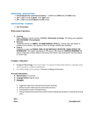 EDUCATIONAL QUALIFICATION:
 B Tech (Electronics and Communication) : in2007 from UPTU (UP).with 65%marks.
 12th
in 2002 fromU. P. Board with 62%marks.
 10th
in 2000 fromI.C.S.E Board with75% marks.
CERTIFICATIONS / COURSES:
 ITIL V3 Certified
Professional Experience:
 Training:
Have undergone summer training at B.S.N.L. Kaiserbagh exchange .The training was regarding
AXE EXCHANGE (Transmission).
 Seminar:
Presented seminar on DIRECT TO HOME SERVICE (DTH).The seminar topic was based on
satellite communication. The working of Dish TV through satellites was explained.
 Project:
Presented a project on RADAR USED AS AN OBSTACLE DETECTOR USING HITECH PIR
INTRODUCER. The project was based on PIR sensor. PIR stands for PASSIVE INFRARED.PIR
sensor is basically a motion detector that senses the infrared rays emitting from the living objects
or human body.
Computer Education:
 Computer Knowledge: Good knowledge of computer Fundamentals related to operating system
and its operations on different applications.
 Good Knowledge and Experience of Internet working environment.
Personal Information
 Marital Status: Unmarried.
 Language Known: English,Hindi.
 Strengths:
 Organised, Optimistic, Disciplined and Hard-working.
 Ability to work under pressure and create pressure.
 Comfortable to work in flexible hours.
 Stronginterpersonal andcommunicationskillsincluding: presentation, computer & writing
skills.
Date :
Place : (Lovangika Jain)
 